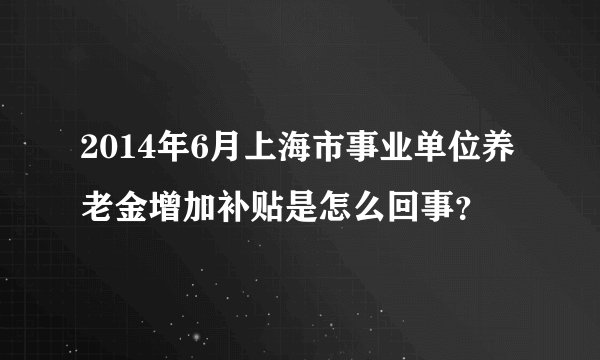 2014年6月上海市事业单位养老金增加补贴是怎么回事？