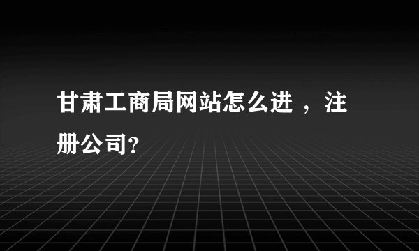 甘肃工商局网站怎么进 ，注册公司？