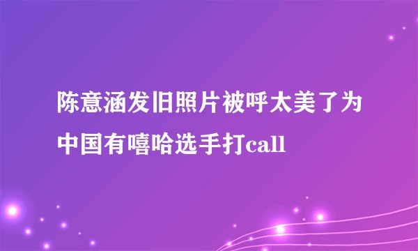 陈意涵发旧照片被呼太美了为中国有嘻哈选手打call