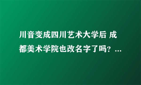 川音变成四川艺术大学后 成都美术学院也改名字了吗？ 是归到一起了吗？