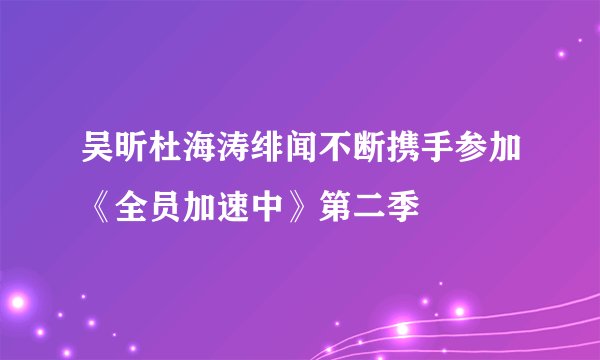 吴昕杜海涛绯闻不断携手参加《全员加速中》第二季