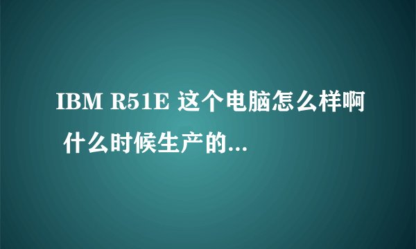 IBM R51E 这个电脑怎么样啊 什么时候生产的呢？？？