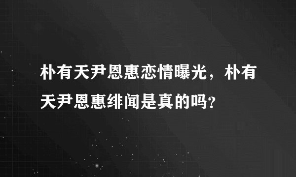 朴有天尹恩惠恋情曝光，朴有天尹恩惠绯闻是真的吗？
