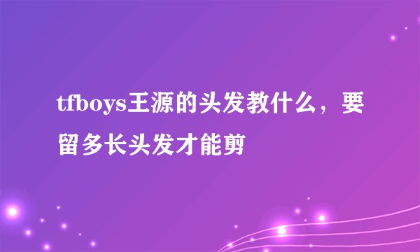 tfboys王源的头发教什么，要留多长头发才能剪