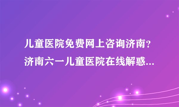 儿童医院免费网上咨询济南？济南六一儿童医院在线解惑快捷挂号！
