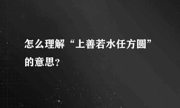 怎么理解“上善若水任方圆”的意思？