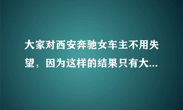 大家对西安奔驰女车主不用失望，因为这样的结果只有大家对奔驰更反感，不是吗？
