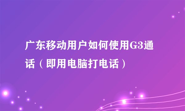 广东移动用户如何使用G3通话（即用电脑打电话）