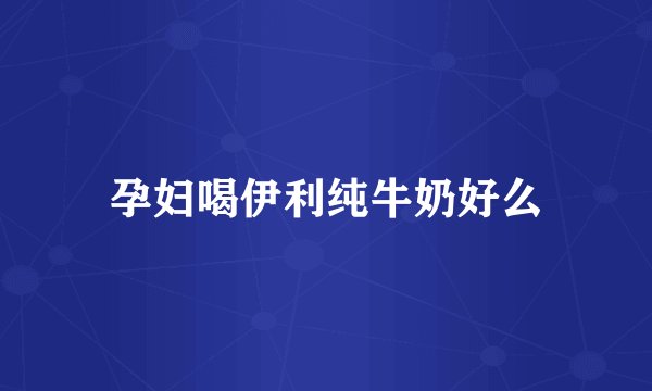 孕妇喝伊利纯牛奶好么