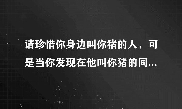 请珍惜你身边叫你猪的人，可是当你发现在他叫你猪的同时也叫了另为一个人女孩，那么你还会选择珍惜他吗？