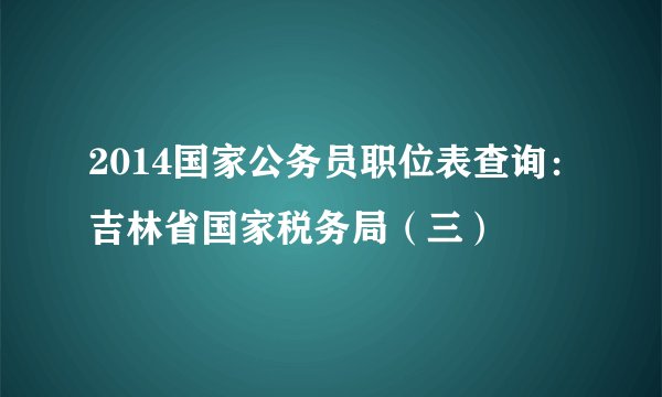 2014国家公务员职位表查询：吉林省国家税务局（三）