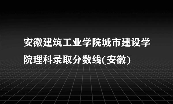 安徽建筑工业学院城市建设学院理科录取分数线(安徽)