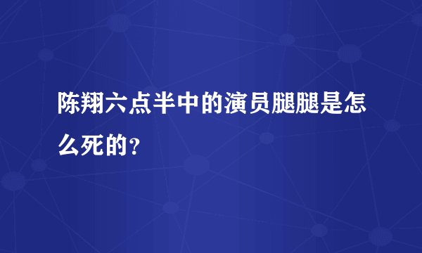 陈翔六点半中的演员腿腿是怎么死的？