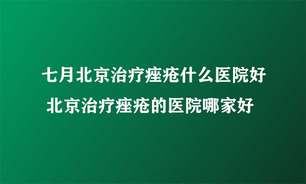七月北京治疗痤疮什么医院好 北京治疗痤疮的医院哪家好