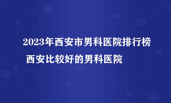 2023年西安市男科医院排行榜 西安比较好的男科医院