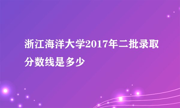 浙江海洋大学2017年二批录取分数线是多少