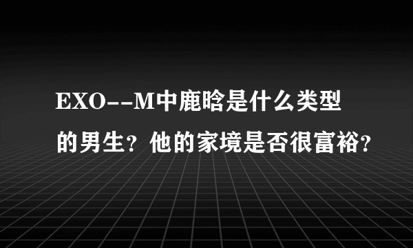 EXO--M中鹿晗是什么类型的男生？他的家境是否很富裕？