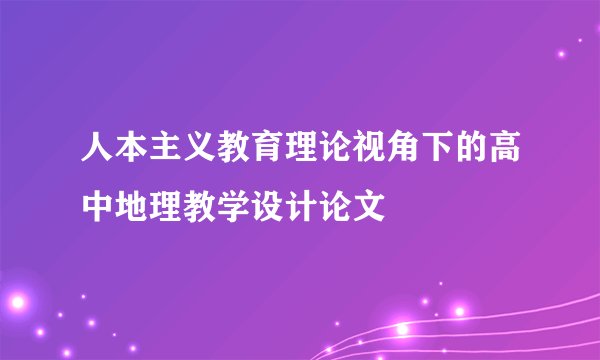 人本主义教育理论视角下的高中地理教学设计论文