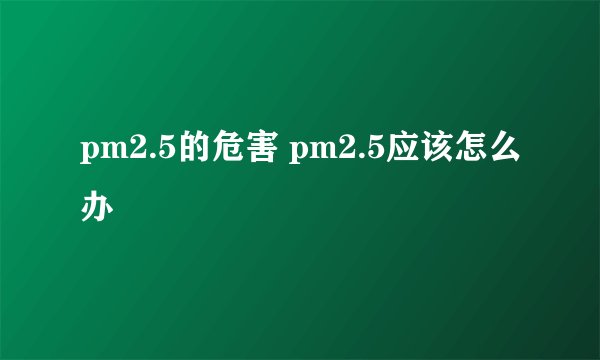 pm2.5的危害 pm2.5应该怎么办