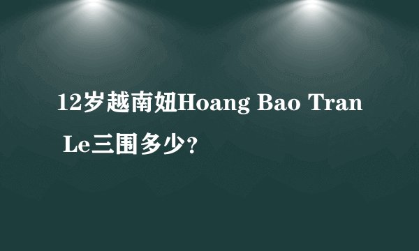 12岁越南妞Hoang Bao Tran Le三围多少？