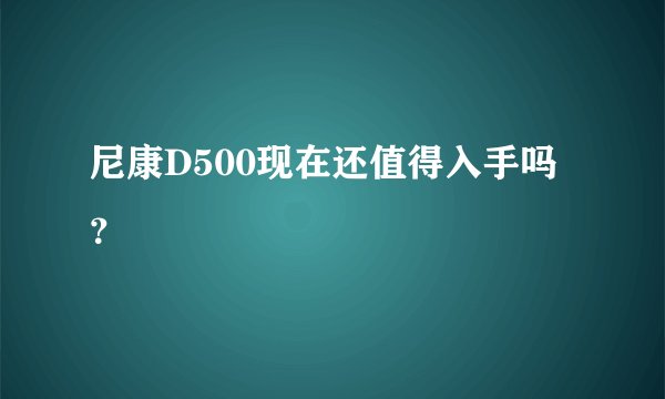 尼康D500现在还值得入手吗？
