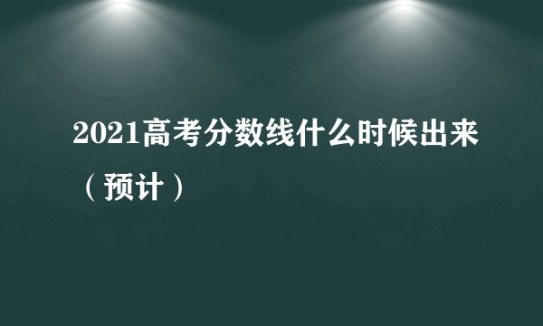 2021高考分数线什么时候出来（预计）