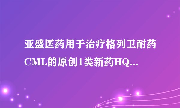亚盛医药用于治疗格列卫耐药CML的原创1类新药HQP1351临床I期结果首发 为国内首个第三代BCR-ABL抑制剂