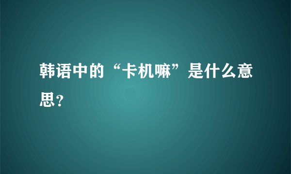 韩语中的“卡机嘛”是什么意思？