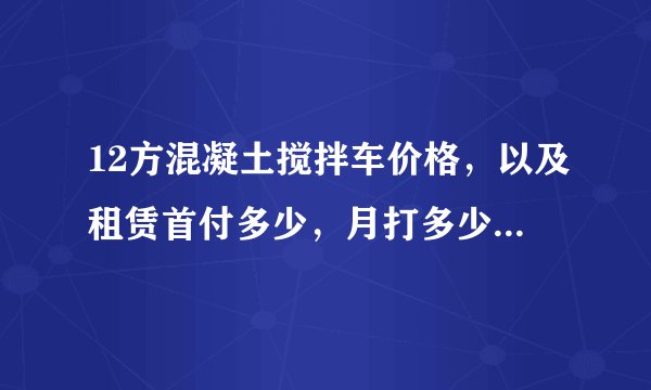 12方混凝土搅拌车价格，以及租赁首付多少，月打多少，一亲戚开了个搅拌站，我想买个车，一方给25元