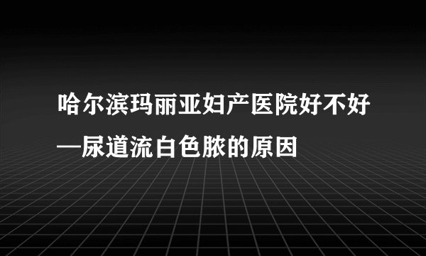 哈尔滨玛丽亚妇产医院好不好—尿道流白色脓的原因