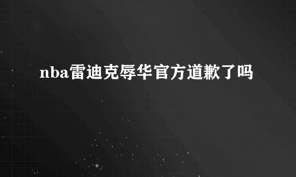 nba雷迪克辱华官方道歉了吗