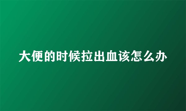 大便的时候拉出血该怎么办