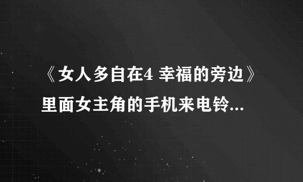 《女人多自在4 幸福的旁边》里面女主角的手机来电铃声是什么歌？
