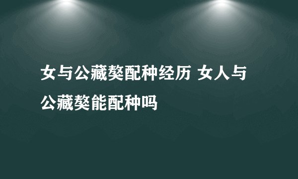 女与公藏獒配种经历 女人与公藏獒能配种吗