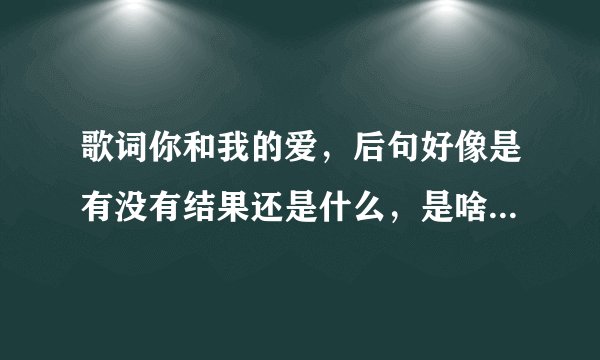 歌词你和我的爱，后句好像是有没有结果还是什么，是啥歌叫啥名字？
