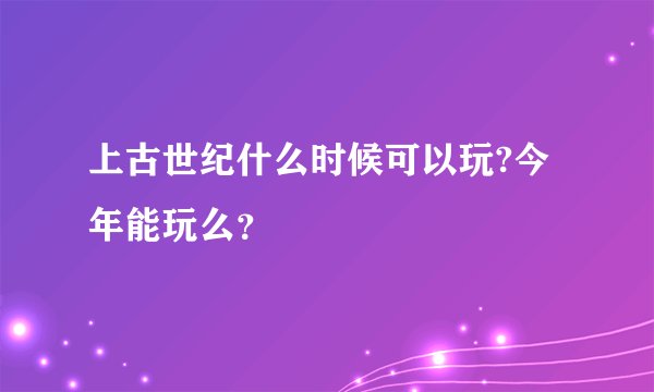 上古世纪什么时候可以玩?今年能玩么？