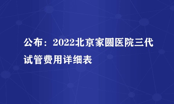公布：2022北京家圆医院三代试管费用详细表