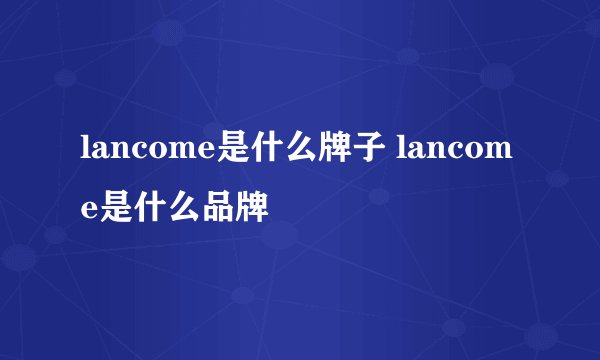 lancome是什么牌子 lancome是什么品牌
