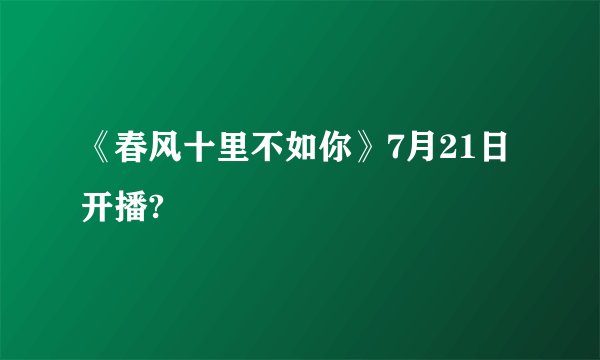 《春风十里不如你》7月21日开播?