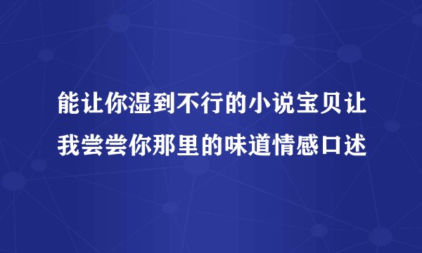 能让你湿到不行的小说宝贝让我尝尝你那里的味道情感口述
