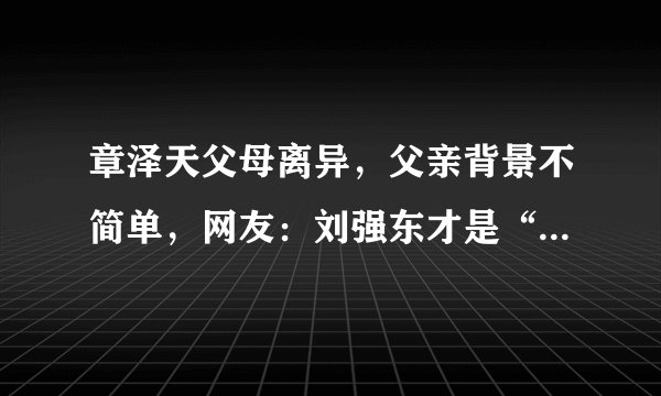 章泽天父母离异，父亲背景不简单，网友：刘强东才是“傍大款”？