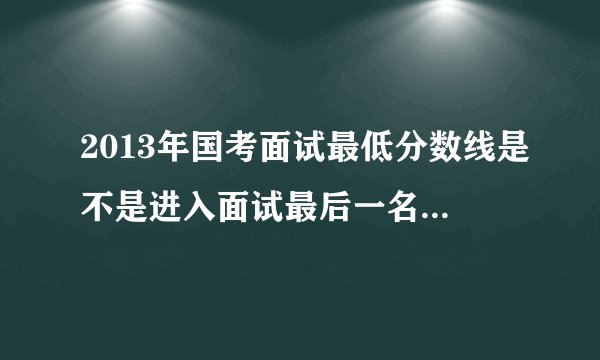 2013年国考面试最低分数线是不是进入面试最后一名的分数？