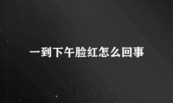 一到下午脸红怎么回事