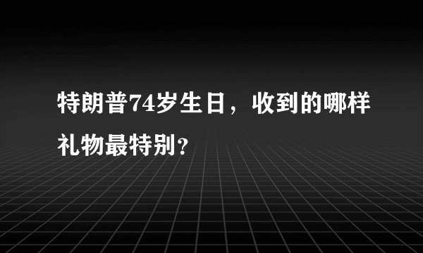 特朗普74岁生日，收到的哪样礼物最特别？