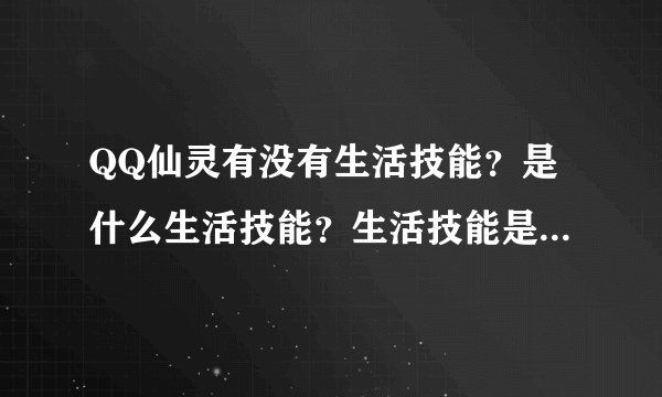 QQ仙灵有没有生活技能？是什么生活技能？生活技能是不是靠熟练度升级的？