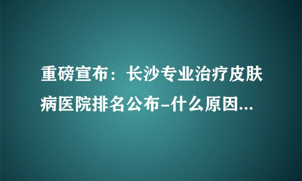 重磅宣布：长沙专业治疗皮肤病医院排名公布-什么原因会导致脱发?