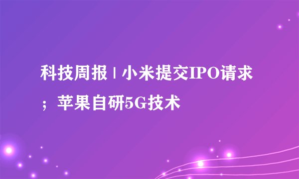 科技周报 | 小米提交IPO请求；苹果自研5G技术