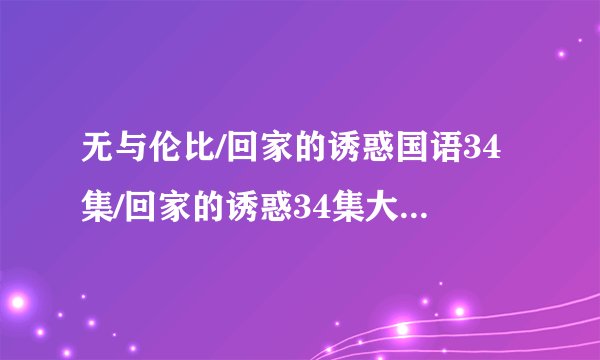 无与伦比/回家的诱惑国语34集/回家的诱惑34集大结局/回家的诱惑电视剧34全集在线观看地址