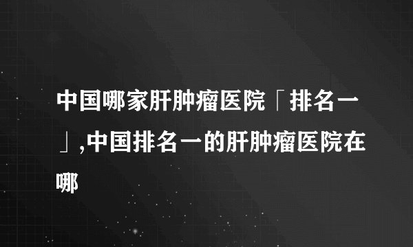 中国哪家肝肿瘤医院「排名一」,中国排名一的肝肿瘤医院在哪