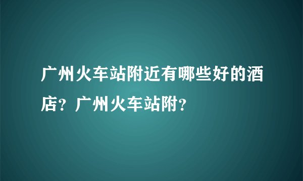 广州火车站附近有哪些好的酒店？广州火车站附？